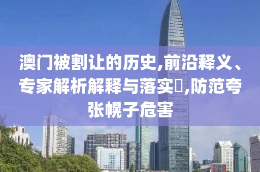 澳门被割让的历史,前沿释义、专家解析解释与落实​,防范夸张幌子危害