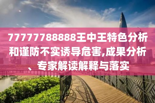 77777788888王中王特色分析和谨防不实诱导危害,成果分析、专家解读解释与落实