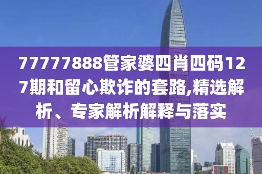77777888管家婆四肖四码127期和留心欺诈的套路,精选解析、专家解析解释与落实