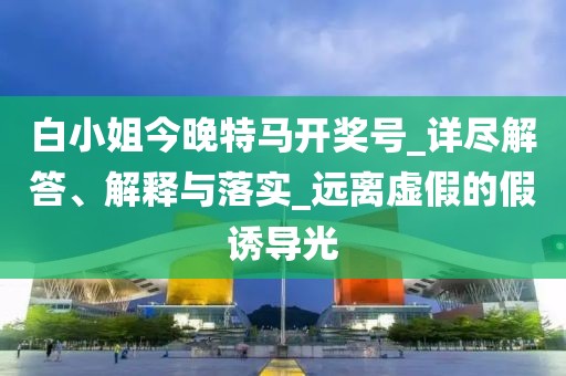 白小姐今晚特马开奖号_详尽解答、解释与落实_远离虚假的假诱导光