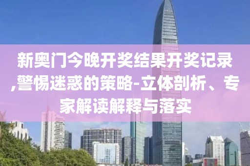 新奥门今晚开奖结果开奖记录,警惕迷惑的策略-立体剖析、专家解读解释与落实