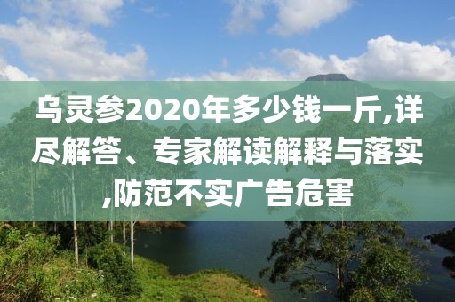 乌灵参2020年多少钱一斤,详尽解答、专家解读解释与落实,防范不实广告危害