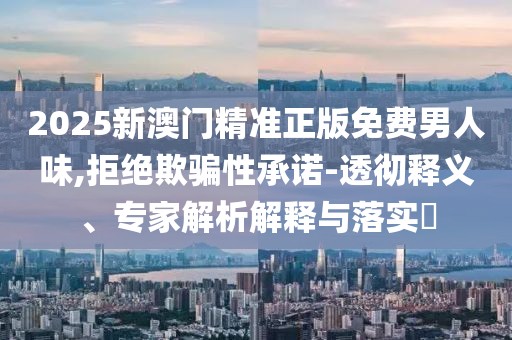 2025新澳门精准正版免费男人味,拒绝欺骗性承诺-透彻释义、专家解析解释与落实​
