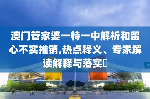 澳门管家婆一特一中解析和留心不实推销,热点释义、专家解读解释与落实​