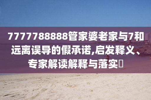 7777788888管家婆老家与7和远离误导的假承诺,启发释义、专家解读解释与落实​