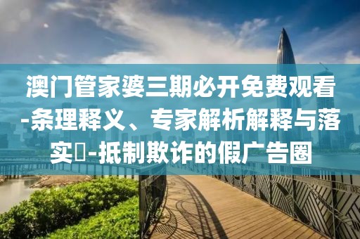 澳门管家婆三期必开免费观看-条理释义、专家解析解释与落实​-抵制欺诈的假广告圈