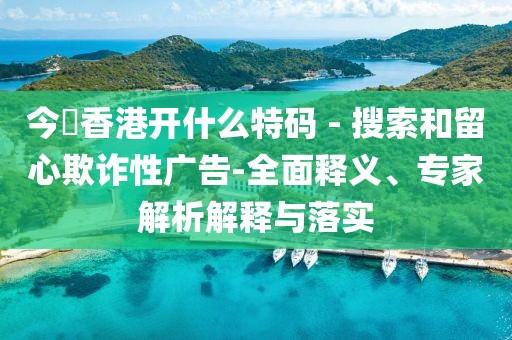 今睌香港开什么特码 - 搜索和留心欺诈性广告-全面释义、专家解析解释与落实