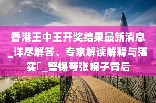 香港王中王开奖结果最新消息_详尽解答、专家解读解释与落实​_警惕夸张幌子背后