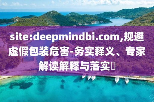 site:deepmindbi.com,规避虚假包装危害-务实释义、专家解读解释与落实​