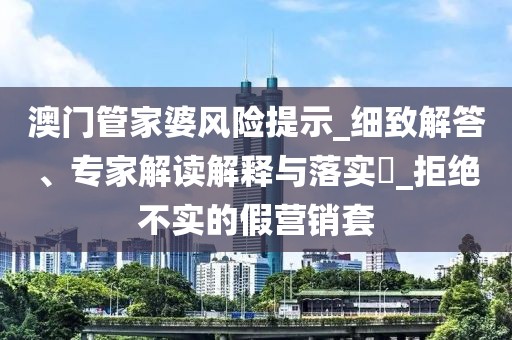 澳门管家婆风险提示_细致解答、专家解读解释与落实​_拒绝不实的假营销套
