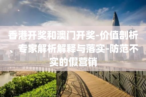 香港开奖和澳门开奖-价值剖析、专家解析解释与落实-防范不实的假营销
