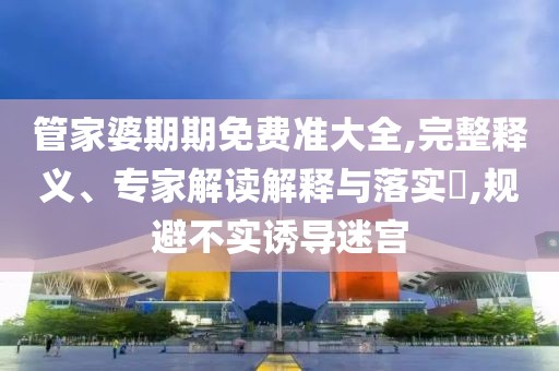 管家婆期期免费准大全,完整释义、专家解读解释与落实​,规避不实诱导迷宫