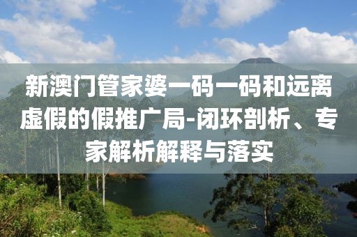 新澳门管家婆一码一码和远离虚假的假推广局-闭环剖析、专家解析解释与落实