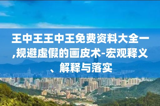 王中王王中王免费资料大全一,规避虚假的画皮术-宏观释义、解释与落实