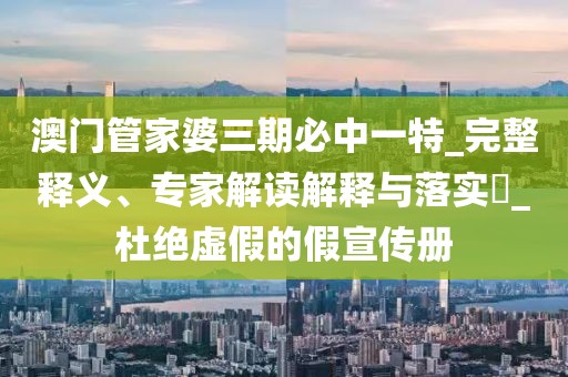 澳门管家婆三期必中一特_完整释义、专家解读解释与落实​_杜绝虚假的假宣传册