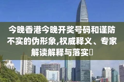 今晚香港今晚开奖号码和谨防不实的伪形象,权威释义、专家解读解释与落实​