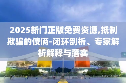2025新门正版免费资源,抵制欺骗的伎俩-闭环剖析、专家解析解释与落实