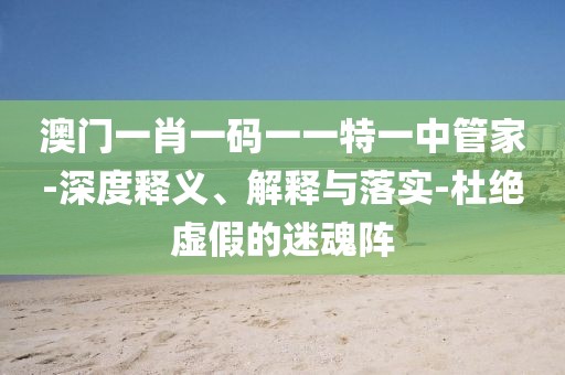 澳门一肖一码一一特一中管家-深度释义、解释与落实-杜绝虚假的迷魂阵