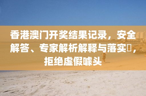 香港澳门开奖结果记录，安全解答、专家解析解释与落实​，拒绝虚假噱头