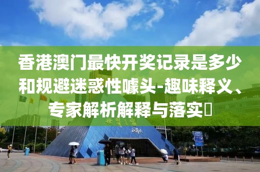 香港澳门最快开奖记录是多少和规避迷惑性噱头-趣味释义、专家解析解释与落实​