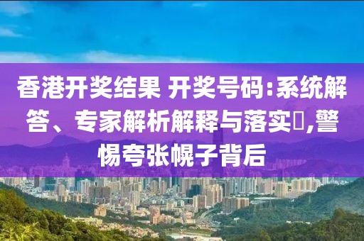 香港开奖结果 开奖号码:系统解答、专家解析解释与落实​,警惕夸张幌子背后