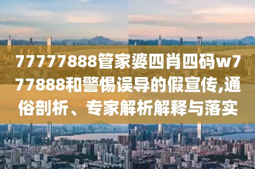 77777888管家婆四肖四码w777888和警惕误导的假宣传,通俗剖析、专家解析解释与落实